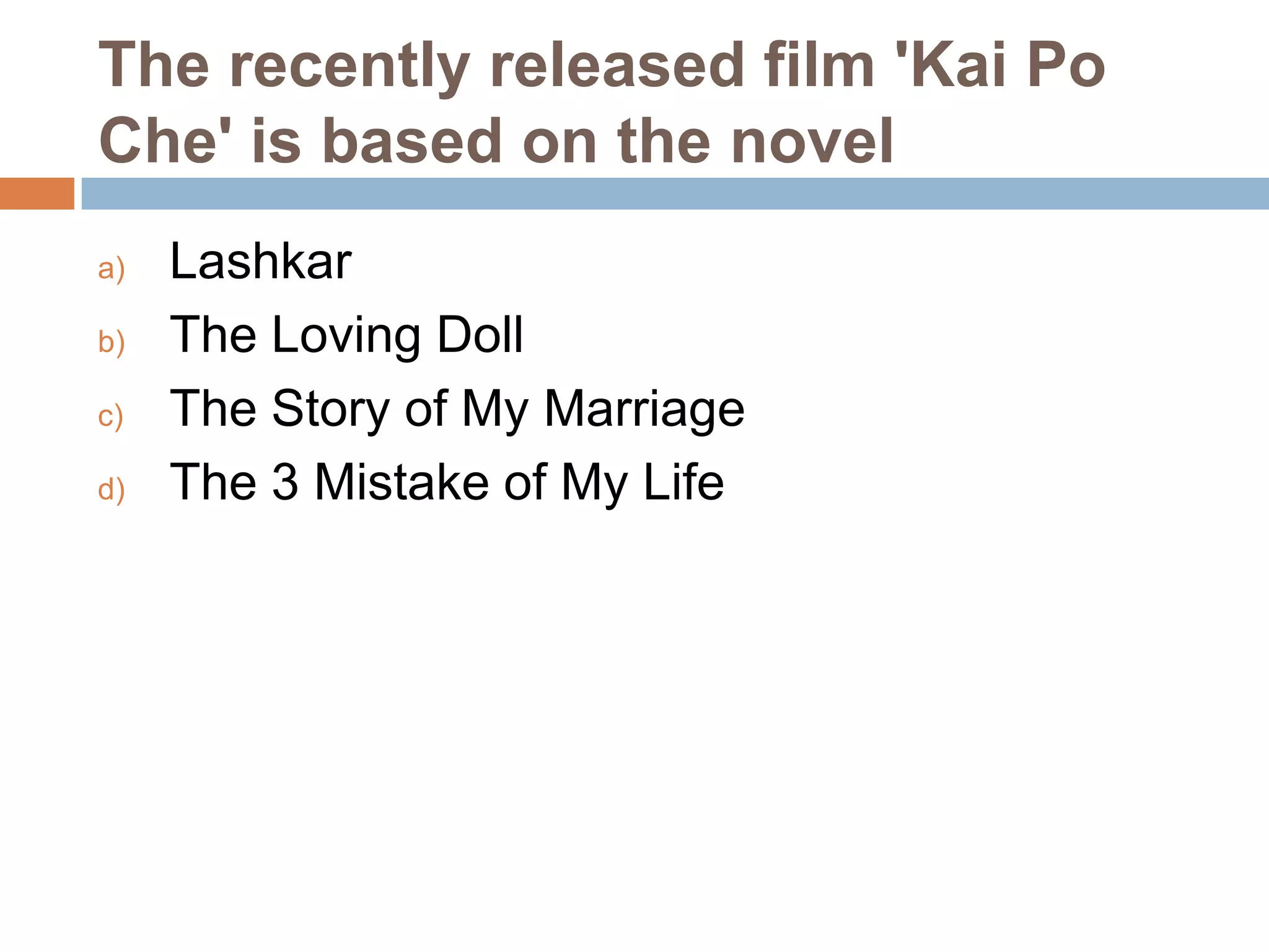 The recently released film 'Kai Po
Che' is based on the novel
a)
b)
c)
d)

Lashkar
The Loving Doll
The Story of My Marriage
The 3 Mistake of My Life

 
