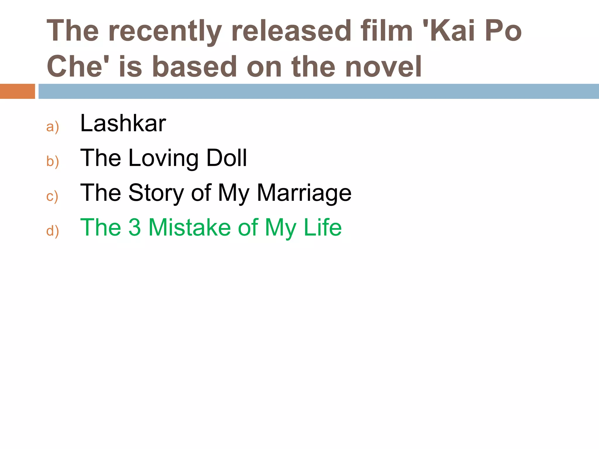 The recently released film 'Kai Po
Che' is based on the novel
a)
b)
c)
d)

Lashkar
The Loving Doll
The Story of My Marriage
The 3 Mistake of My Life

 