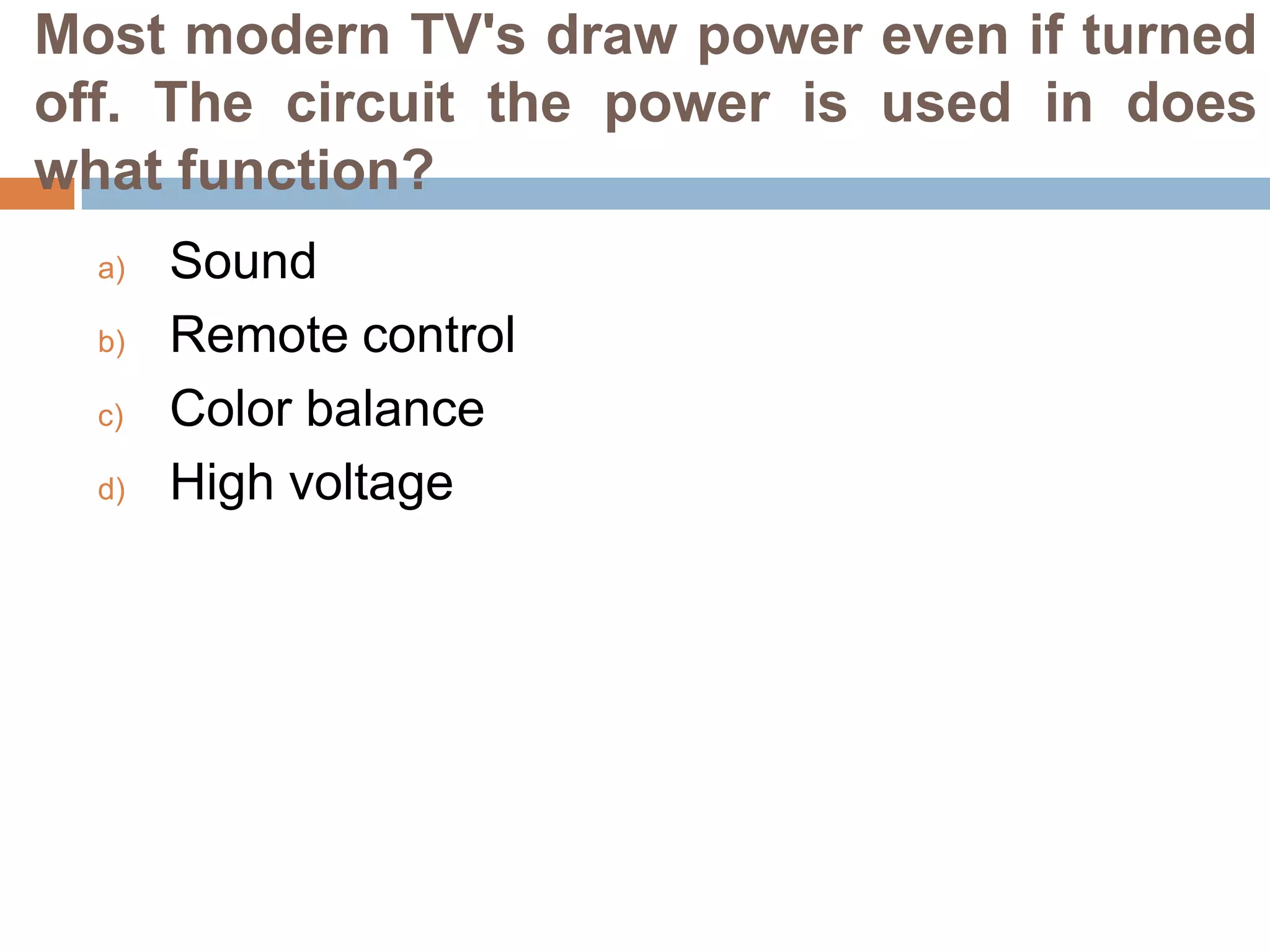 Most modern TV's draw power even if turned
off. The circuit the power is used in does
what function?
a)
b)
c)
d)

Sound
Remote control
Color balance
High voltage

 