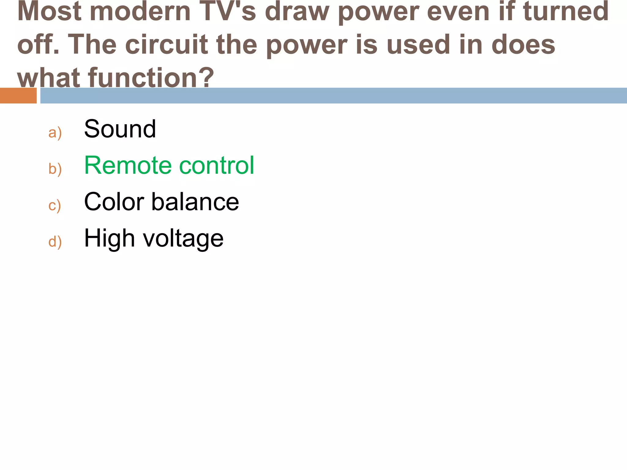 Most modern TV's draw power even if turned
off. The circuit the power is used in does
what function?
a)
b)
c)
d)

Sound
Remote control
Color balance
High voltage

 