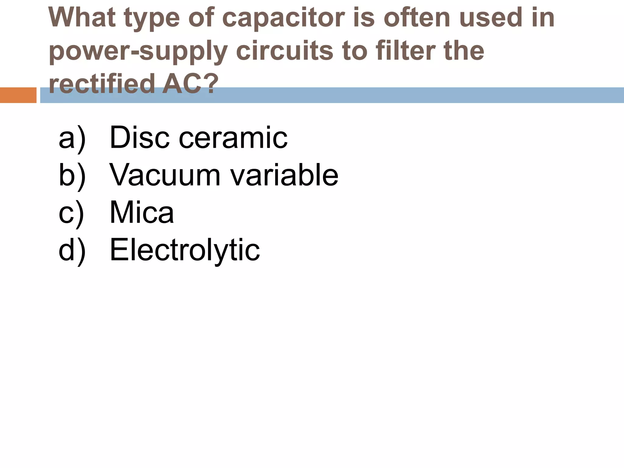 What type of capacitor is often used in
power-supply circuits to filter the
rectified AC?

a)
b)
c)
d)

Disc ceramic
Vacuum variable
Mica
Electrolytic

 