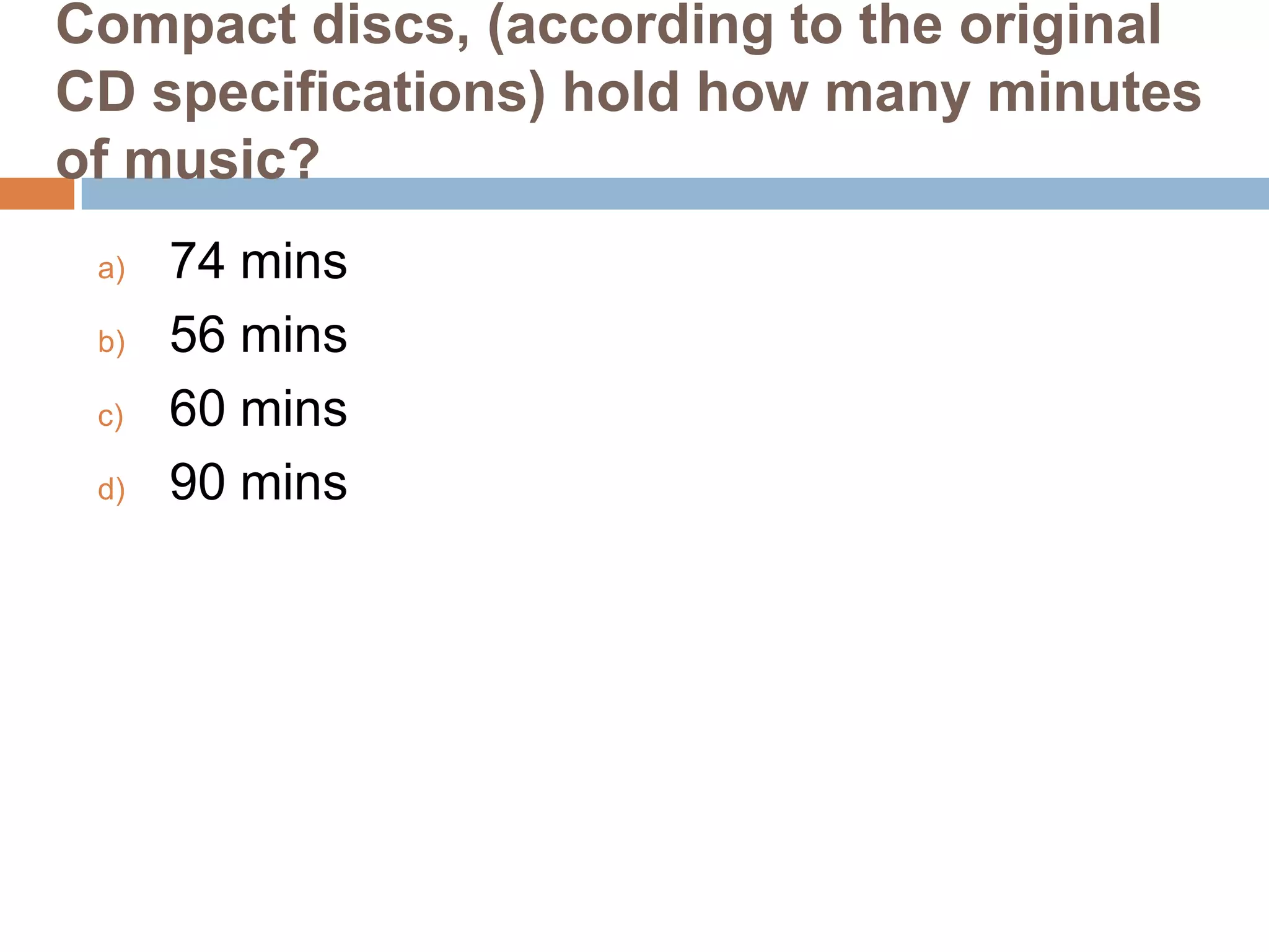 Compact discs, (according to the original
CD specifications) hold how many minutes
of music?
a)
b)
c)
d)

74 mins
56 mins
60 mins
90 mins

 