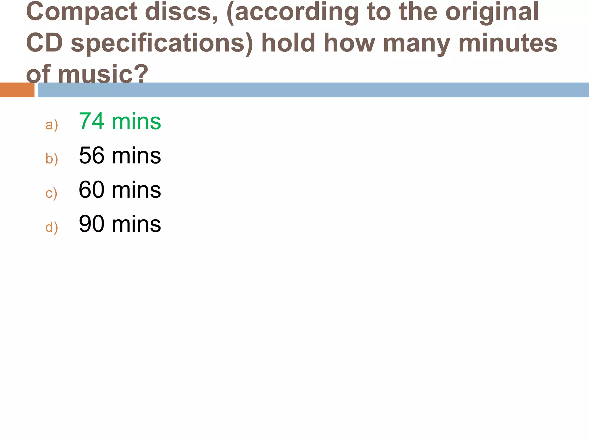 Compact discs, (according to the original
CD specifications) hold how many minutes
of music?
a)
b)
c)
d)

74 mins
56 mins
60 mins
90 mins

 