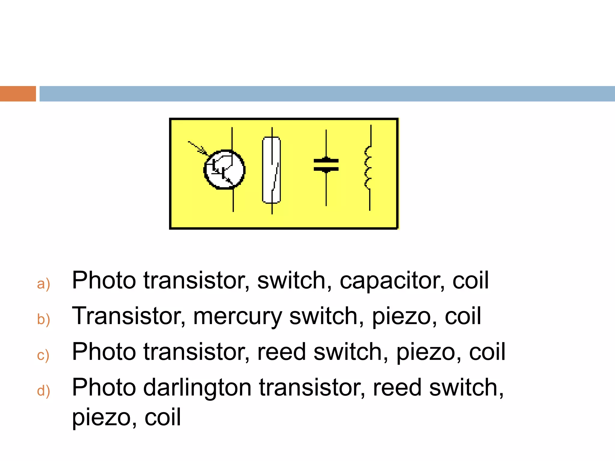 a)
b)
c)
d)

Photo transistor, switch, capacitor, coil
Transistor, mercury switch, piezo, coil
Photo transistor, reed switch, piezo, coil
Photo darlington transistor, reed switch,
piezo, coil

 