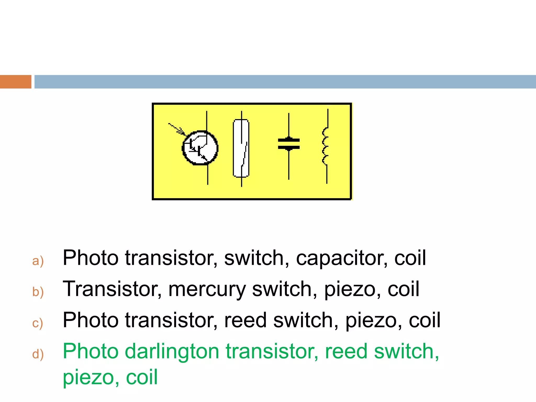 a)
b)
c)
d)

Photo transistor, switch, capacitor, coil
Transistor, mercury switch, piezo, coil
Photo transistor, reed switch, piezo, coil
Photo darlington transistor, reed switch,
piezo, coil

 