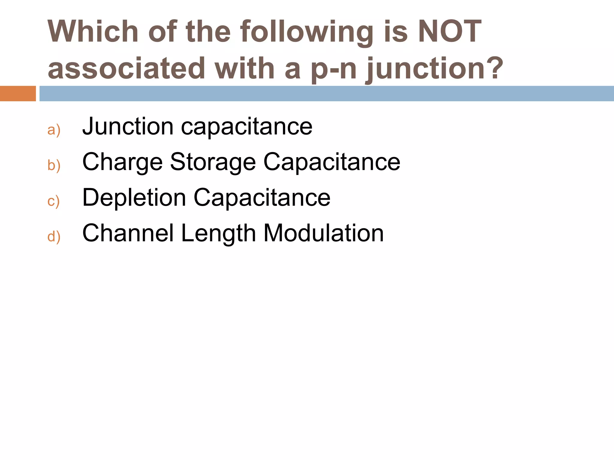 Which of the following is NOT
associated with a p-n junction?
a)
b)
c)
d)

Junction capacitance
Charge Storage Capacitance
Depletion Capacitance
Channel Length Modulation

 