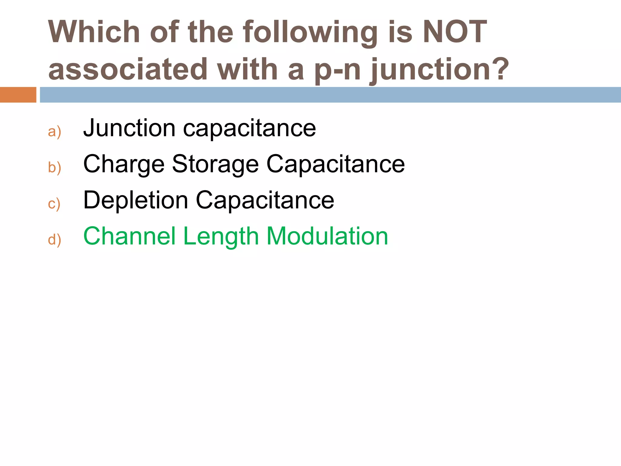 Which of the following is NOT
associated with a p-n junction?
a)
b)
c)
d)

Junction capacitance
Charge Storage Capacitance
Depletion Capacitance
Channel Length Modulation

 