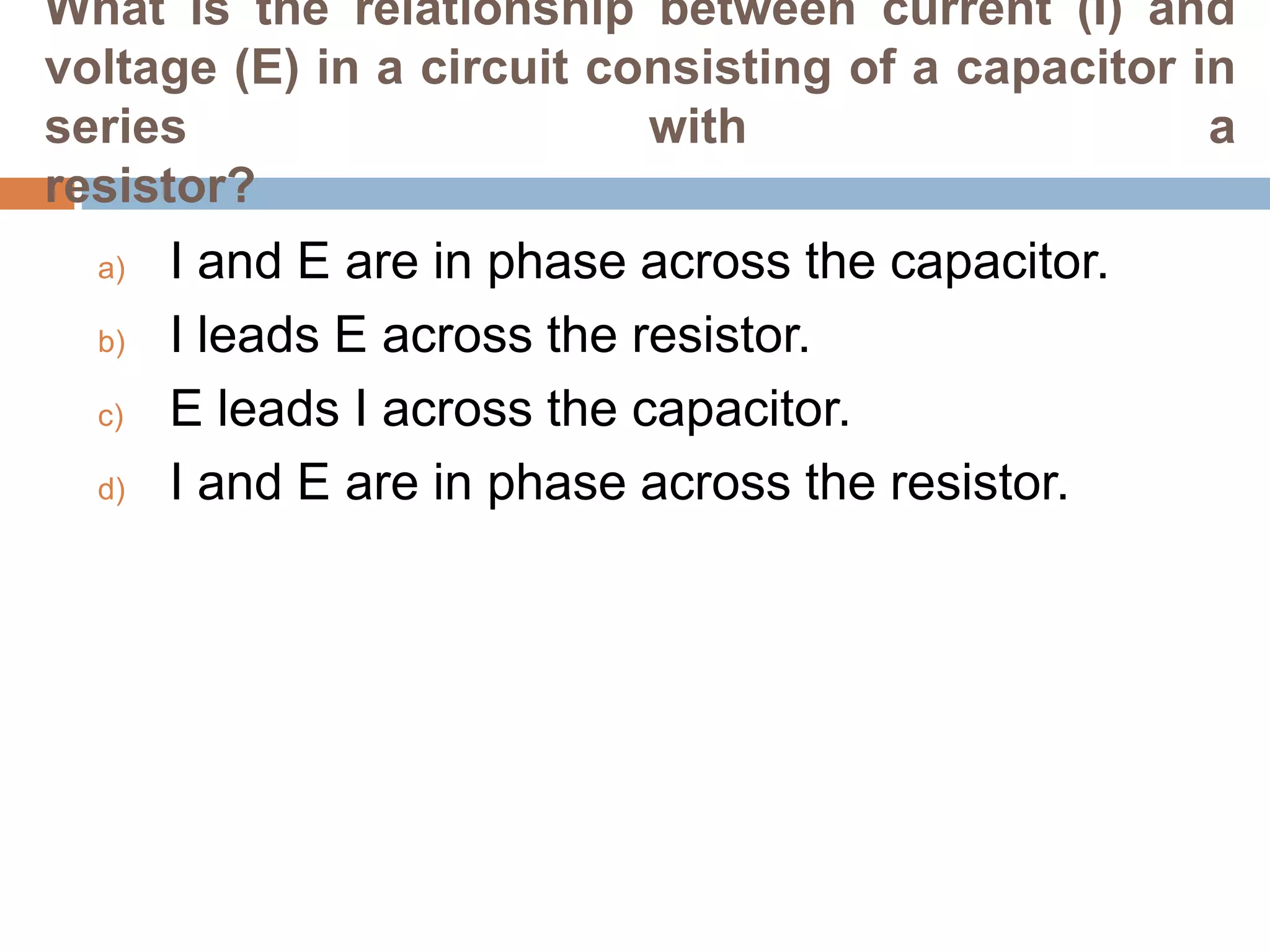 What is the relationship between current (I) and
voltage (E) in a circuit consisting of a capacitor in
series
with
a
resistor?
a)
b)
c)
d)

I and E are in phase across the capacitor.
I leads E across the resistor.
E leads I across the capacitor.
I and E are in phase across the resistor.

 