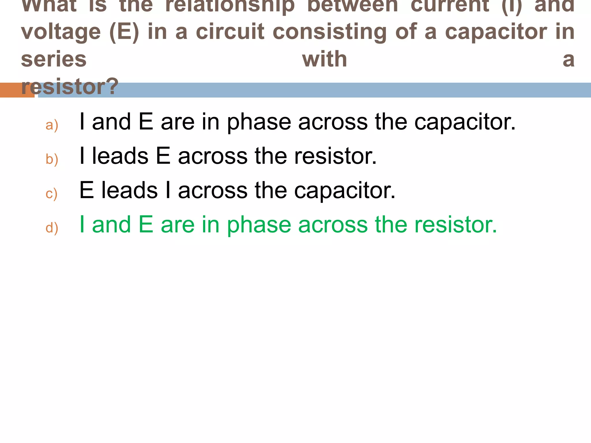 What is the relationship between current (I) and
voltage (E) in a circuit consisting of a capacitor in
series
with
a
resistor?
a)
b)
c)
d)

I and E are in phase across the capacitor.
I leads E across the resistor.
E leads I across the capacitor.
I and E are in phase across the resistor.

 