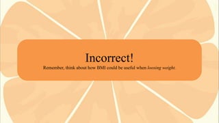 Incorrect!
Remember, think about how BMI could be useful when loosing weight.

 
