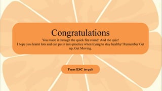 Congratulations
You made it through the quick fire round! And the quiz!
I hope you learnt lots and can put it into practice when trying to stay healthy! Remember Get
up, Get Moving.

Press ESC to quit

 