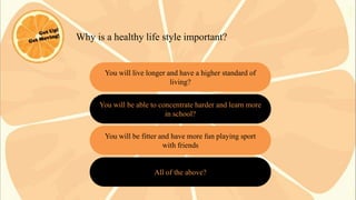 Why is a healthy life style important?

You will live longer and have a higher standard of
living?
You will be able to concentrate harder and learn more
in school?

You will be fitter and have more fun playing sport
with friends

All of the above?

 