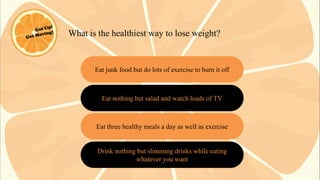What is the healthiest way to lose weight?

Eat junk food but do lots of exercise to burn it off

Eat nothing but salad and watch loads of TV

Eat three healthy meals a day as well as exercise

Drink nothing but slimming drinks while eating
whatever you want

 