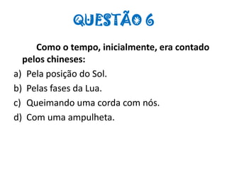 QUESTÃO 6
Como o tempo, inicialmente, era contado
pelos chineses:
a) Pela posição do Sol.
b) Pelas fases da Lua.
c) Queimando uma corda com nós.
d) Com uma ampulheta.
 