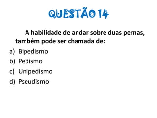 QUESTÃO 14
A habilidade de andar sobre duas pernas,
também pode ser chamada de:
a) Bipedismo
b) Pedismo
c) Unipedismo
d) Pseudismo
 