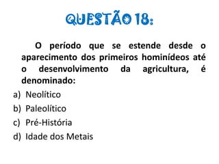 QUESTÃO 18:
O período que se estende desde o
aparecimento dos primeiros hominídeos até
o desenvolvimento da agricultura, é
denominado:
a) Neolítico
b) Paleolítico
c) Pré-História
d) Idade dos Metais
 