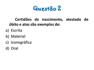 Questão 2
Certidões de nascimento, atestado de
óbito e atas são exemplos de:
a) Escrita
b) Material
c) Iconográfica
d) Oral
 