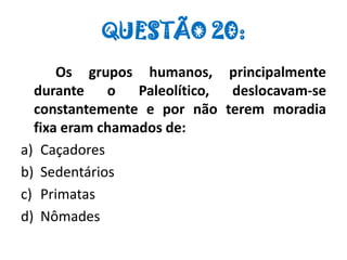 QUESTÃO 20:
Os grupos humanos, principalmente
durante o Paleolítico, deslocavam-se
constantemente e por não terem moradia
fixa eram chamados de:
a) Caçadores
b) Sedentários
c) Primatas
d) Nômades
 