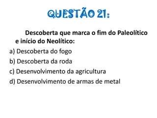 QUESTÃO 21:
Descoberta que marca o fim do Paleolítico
e início do Neolítico:
a) Descoberta do fogo
b) Descoberta da roda
c) Desenvolvimento da agricultura
d) Desenvolvimento de armas de metal
 