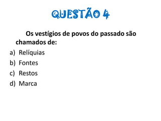 QUESTÃO 4
Os vestígios de povos do passado são
chamados de:
a) Relíquias
b) Fontes
c) Restos
d) Marca
 