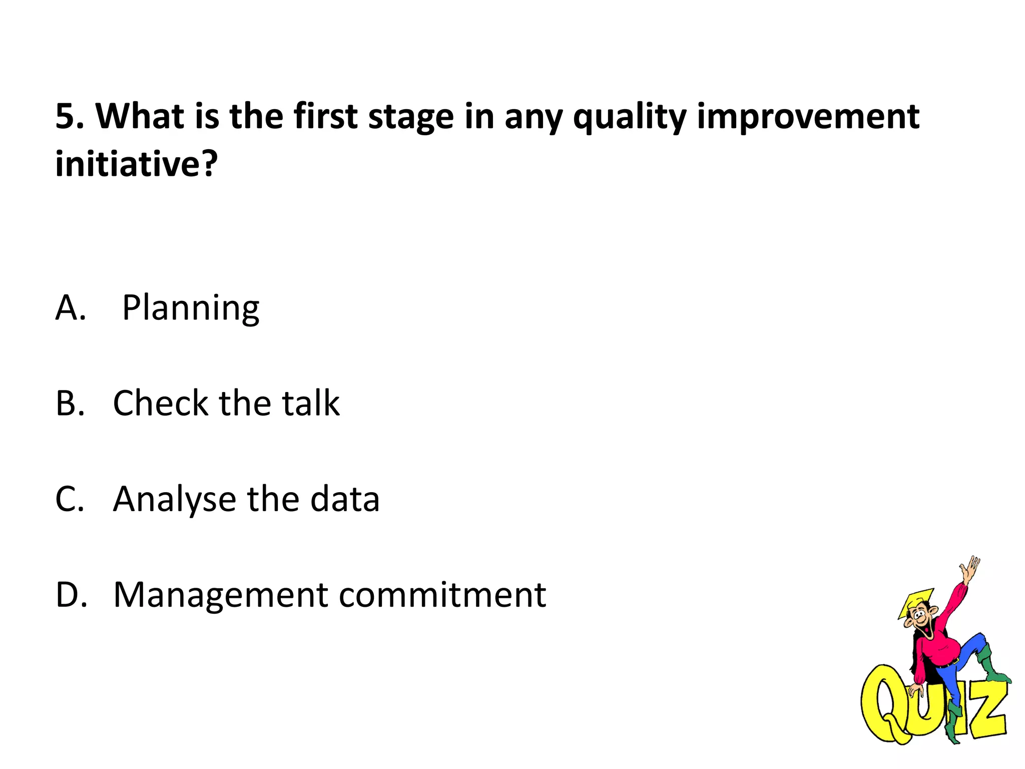 5. What is the first stage in any quality improvement
initiative?
A. Planning
B. Check the talk
C. Analyse the data
D. Management commitment
 
