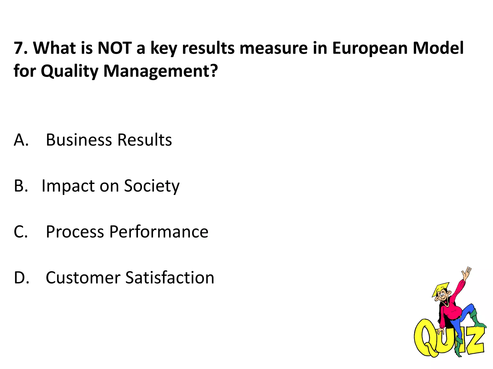 7. What is NOT a key results measure in European Model
for Quality Management?
A. Business Results
B. Impact on Society
C. Process Performance
D. Customer Satisfaction
 