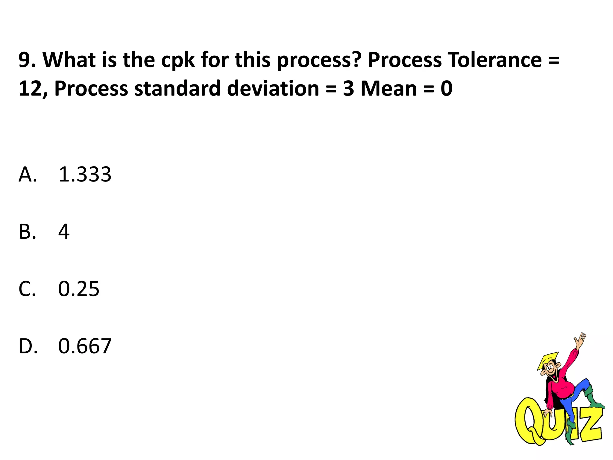 9. What is the cpk for this process? Process Tolerance =
12, Process standard deviation = 3 Mean = 0
A. 1.333
B. 4
C. 0.25
D. 0.667
 