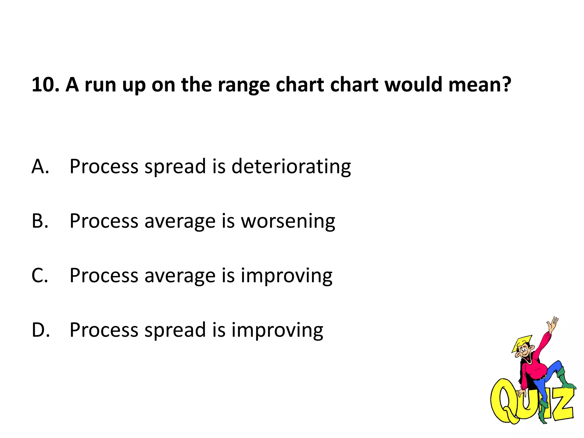 10. A run up on the range chart chart would mean?
A. Process spread is deteriorating
B. Process average is worsening
C. Process average is improving
D. Process spread is improving
 