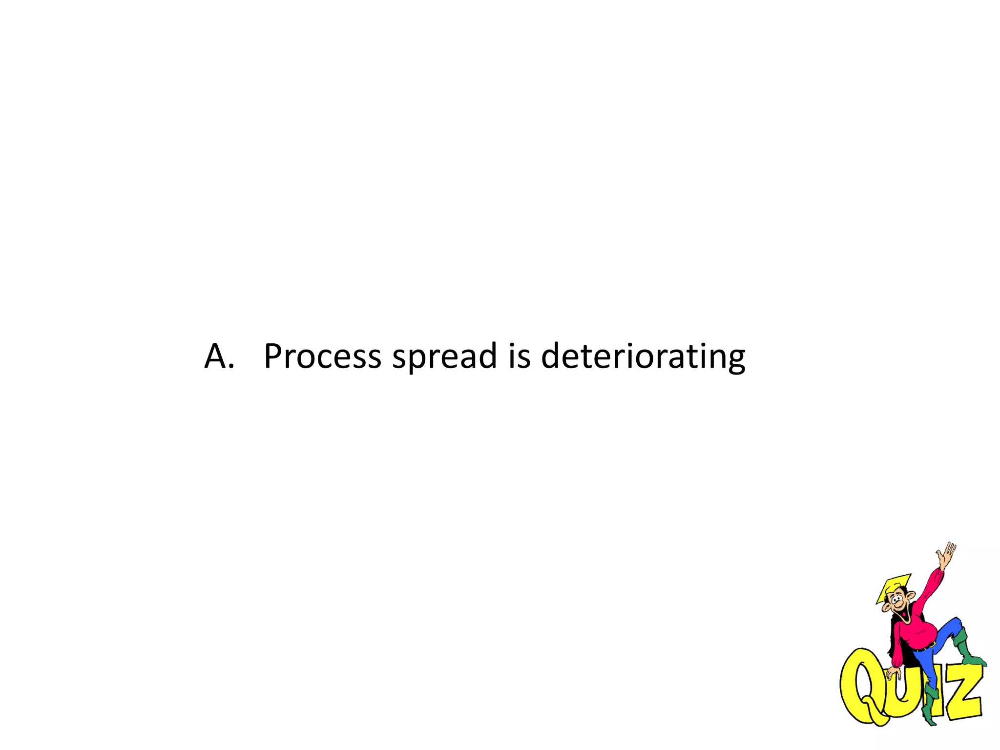 A. Process spread is deteriorating
 
