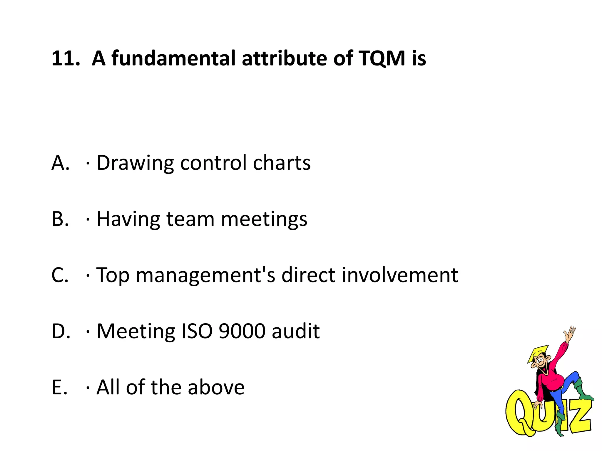 11. A fundamental attribute of TQM is
A. · Drawing control charts
B. · Having team meetings
C. · Top management's direct involvement
D. · Meeting ISO 9000 audit
E. · All of the above
 