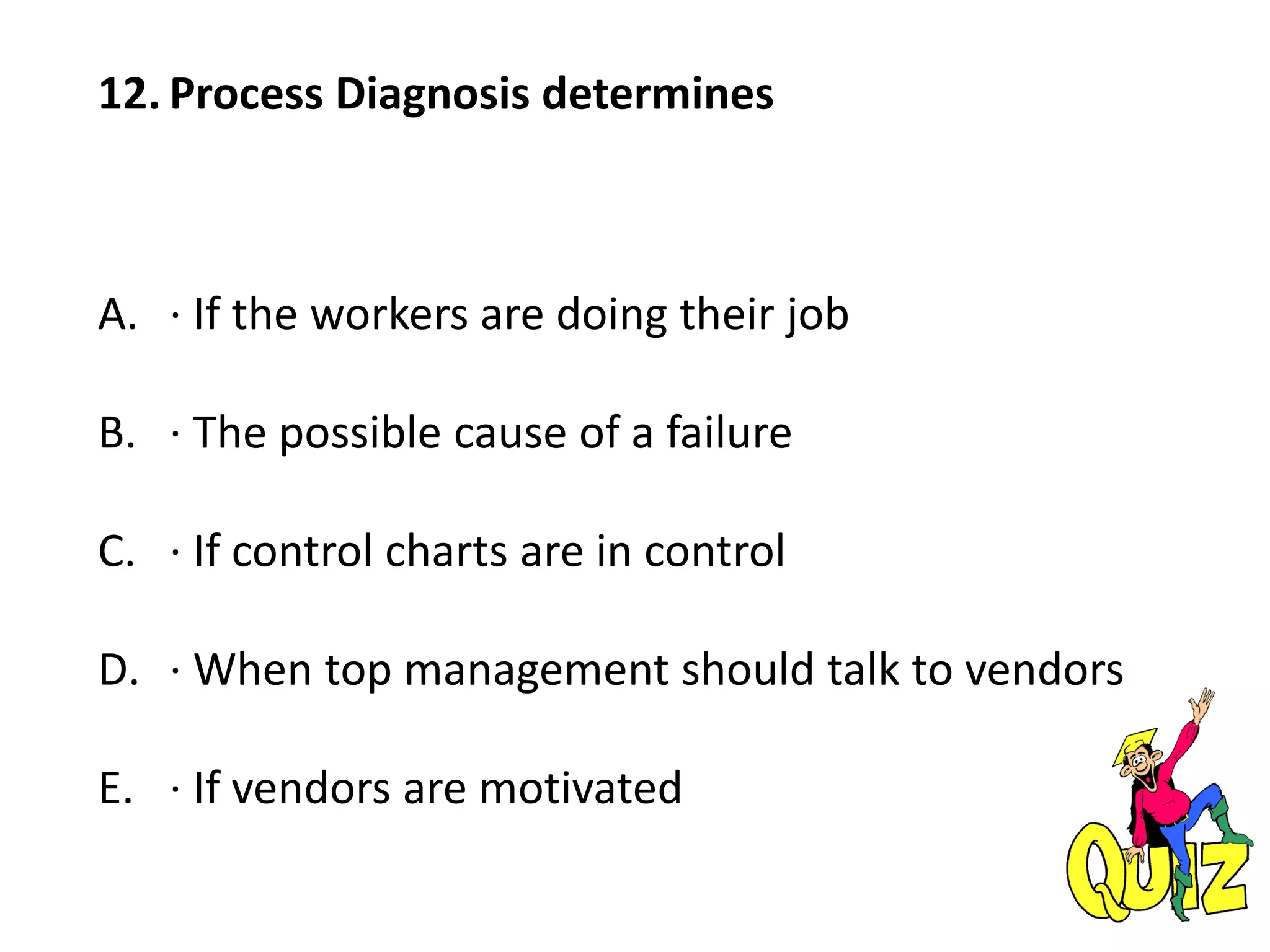 12. Process Diagnosis determines
A. · If the workers are doing their job
B. · The possible cause of a failure
C. · If control charts are in control
D. · When top management should talk to vendors
E. · If vendors are motivated
 