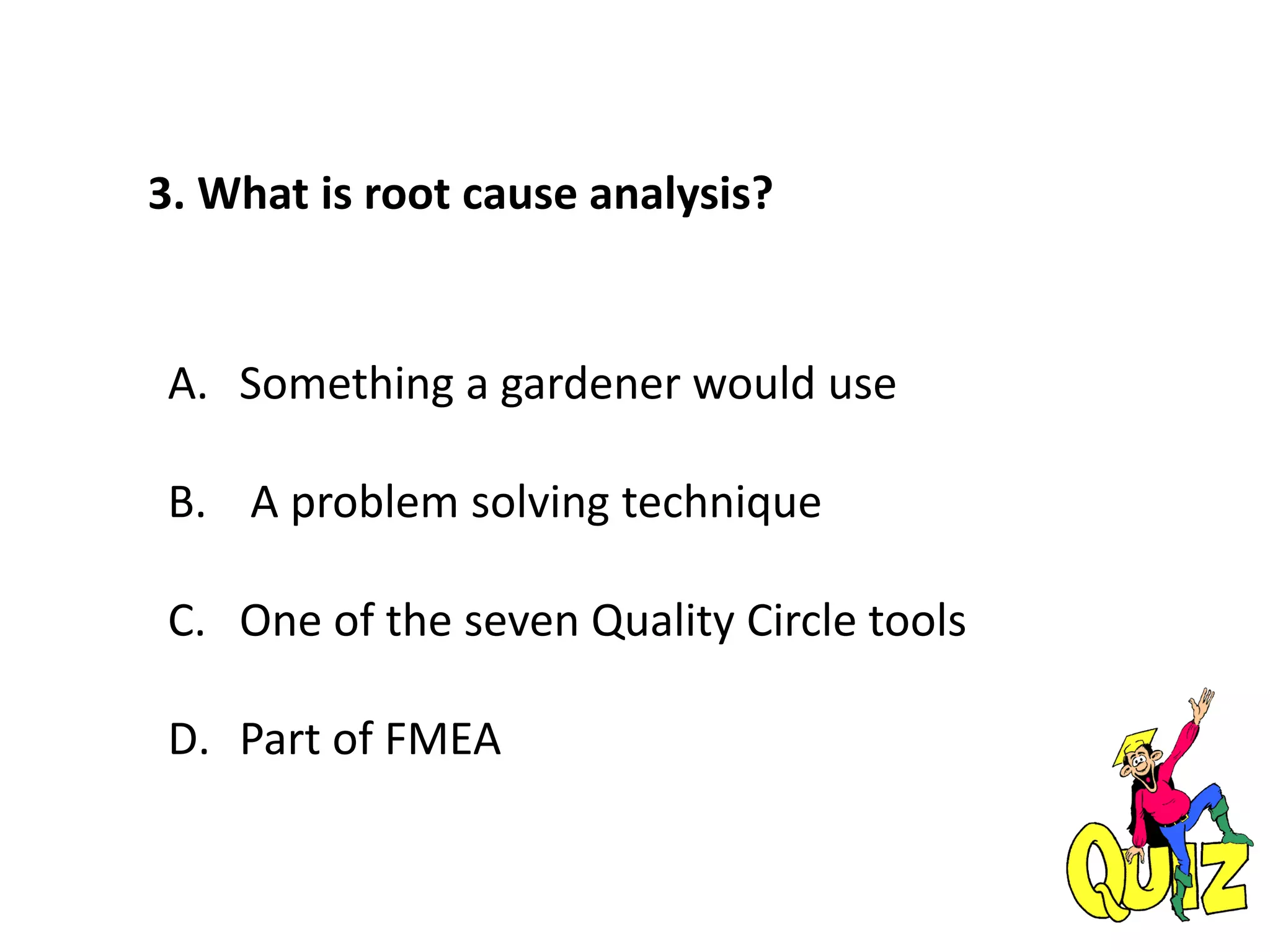 3. What is root cause analysis?
A. Something a gardener would use
B. A problem solving technique
C. One of the seven Quality Circle tools
D. Part of FMEA
 