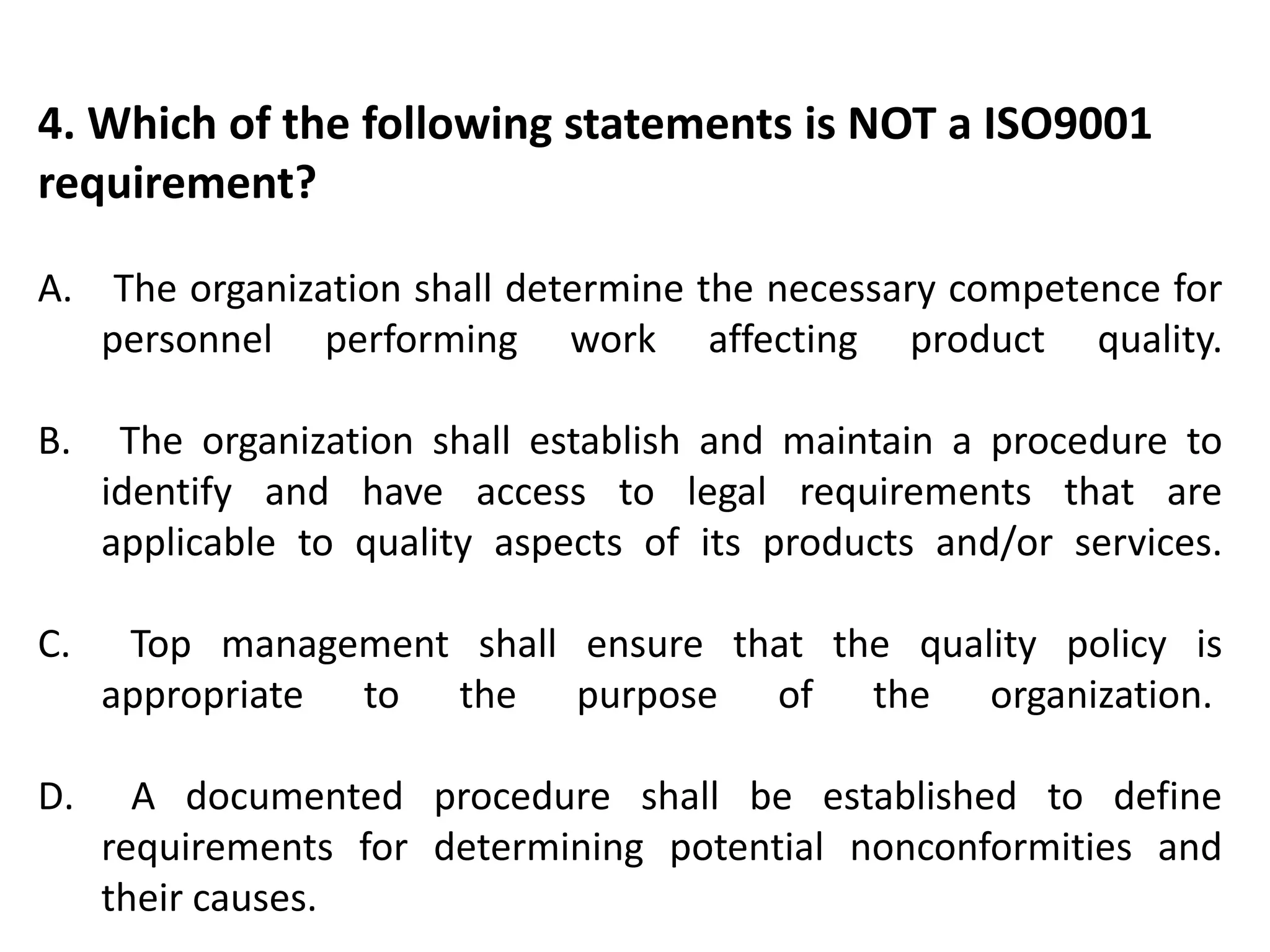 4. Which of the following statements is NOT a ISO9001
requirement?
A. The organization shall determine the necessary competence for
personnel performing work affecting product quality.
B. The organization shall establish and maintain a procedure to
identify and have access to legal requirements that are
applicable to quality aspects of its products and/or services.
C. Top management shall ensure that the quality policy is
appropriate to the purpose of the organization.
D. A documented procedure shall be established to define
requirements for determining potential nonconformities and
their causes.
 