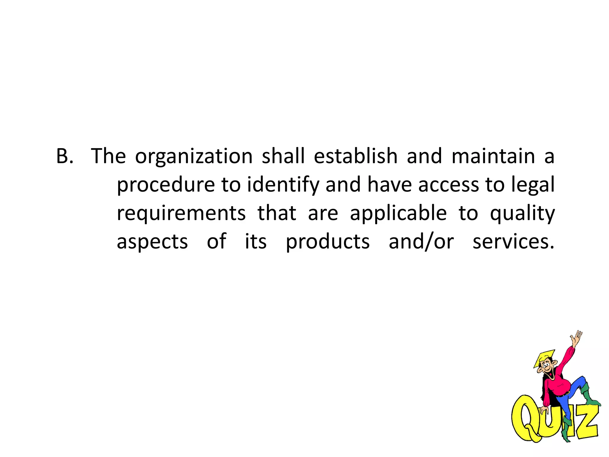 B. The organization shall establish and maintain a
procedure to identify and have access to legal
requirements that are applicable to quality
aspects of its products and/or services.
 