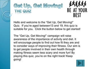 Hello and welcome to the “Get Up, Get Moving!”
Quiz. If you’re aged between13 and 19, this quiz is
suitable for you. Click the button below to get started!
The “Get Up, Get Moving!” campaign will raise
awareness of the importance of activity and diet. It
will encourage people to find out how fit they are and
to consider ways of improving their fitness. Our aim is
to get people involved in their own health through
making fitness seem less scary and more fun! By
playing this quiz, you’re on the right track! Keep
going!
 