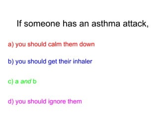 If someone has an asthma attack,
a) you should calm them down
b) you should get their inhaler
c) a and b
d) you should ignore them
 