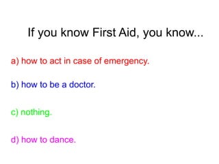 If you know First Aid, you know...
a) how to act in case of emergency.
b) how to be a doctor.
c) nothing.
d) how to dance.
 