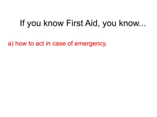 If you know First Aid, you know...
a) how to act in case of emergency.
 