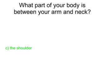What part of your body is
between your arm and neck?
a) the knee
b) a foot
c) the shoulder
d) a hand
 