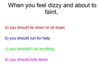 When you feel dizzy and about to
faint,
a) you should lie down or sit down
b) you should run for help
c) you shouldn't do anything
d) you should look down
 