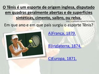O Tênis é um esporte de origem inglesa, disputado
em quadras geralmente abertas e de superfícies
sintéticas, cimento, saibro, ou relva.
(http://pt.wikipedia.org/wiki/T%C3%A9nis)
Em que ano e em que país surgiu o esporte Tênis?
A)França, 1879.
B)Inglaterra, 1874.
C)Europa, 1871.
 