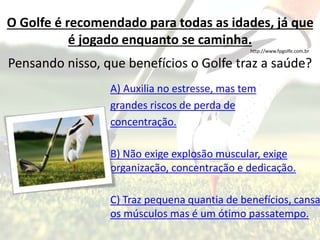 O Golfe é recomendado para todas as idades, já que
é jogado enquanto se caminha.
http://www.fpgolfe.com.br
Pensando nisso, que benefícios o Golfe traz a saúde?
A) Auxilia no estresse, mas tem
grandes riscos de perda de
concentração.
B) Não exige explosão muscular, exige
organização, concentração e dedicação.
C) Traz pequena quantia de benefícios, cansa
os músculos mas é um ótimo passatempo.
 