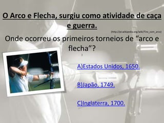 O Arco e Flecha, surgiu como atividade de caça
e guerra.
(http://pt.wikipedia.org/wiki/Tiro_com_arco)
Onde ocorreu os primeiros torneios de “arco e
flecha”?
)
A)Estados Unidos, 1650.
B)Japão, 1749.
C)Inglaterra, 1700.
 