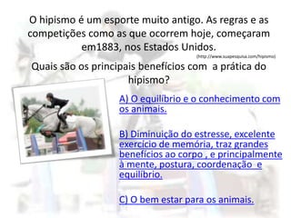 O hipismo é um esporte muito antigo. As regras e as
competições como as que ocorrem hoje, começaram
em1883, nos Estados Unidos.
(http://www.suapesquisa.com/hipismo)
Quais são os principais benefícios com a prática do
hipismo?
A) O equilíbrio e o conhecimento com
os animais.
B) Diminuição do estresse, excelente
exercício de memória, traz grandes
benefícios ao corpo , e principalmente
à mente, postura, coordenação e
equilíbrio.
C) O bem estar para os animais.
 