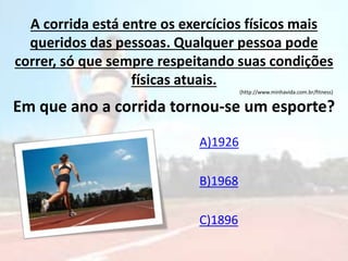 A corrida está entre os exercícios físicos mais
queridos das pessoas. Qualquer pessoa pode
correr, só que sempre respeitando suas condições
físicas atuais.
(http://www.minhavida.com.br/fitness)
Em que ano a corrida tornou-se um esporte?
A)1926
B)1968
C)1896
 