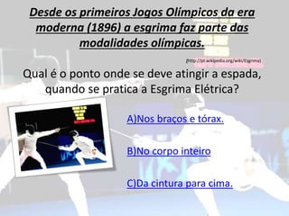 Desde os primeiros Jogos Olímpicos da era
moderna (1896) a esgrima faz parte das
modalidades olímpicas.
(http://pt.wikipedia.org/wiki/Esgrima)
Qual é o ponto onde se deve atingir a espada,
quando se pratica a Esgrima Elétrica?
A)Nos braços e tórax.
B)No corpo inteiro
C)Da cintura para cima.
 