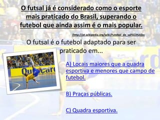 O futsal já é considerado como o esporte
mais praticado do Brasil, superando o
futebol que ainda assim é o mais popular.
(http://pt.wikipedia.org/wiki/Futebol_de_sal%C3%A3o)
O futsal é o futebol adaptado para ser
praticado em...
A) Locais maiores que a quadra
esportiva e menores que campo de
futebol.
B) Praças públicas.
C) Quadra esportiva.
 
