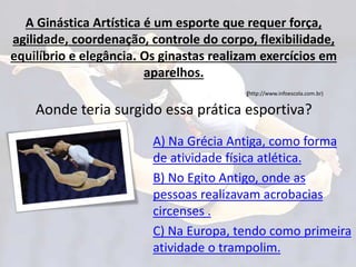 A Ginástica Artística é um esporte que requer força,
agilidade, coordenação, controle do corpo, flexibilidade,
equilíbrio e elegância. Os ginastas realizam exercícios em
aparelhos.
(http://www.infoescola.com.br)
Aonde teria surgido essa prática esportiva?
A) Na Grécia Antiga, como forma
de atividade física atlética.
B) No Egito Antigo, onde as
pessoas realizavam acrobacias
circenses .
C) Na Europa, tendo como primeira
atividade o trampolim.
 
