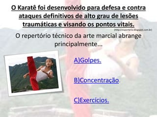 O Karatê foi desenvolvido para defesa e contra
ataques definitivos de alto grau de lesões
traumáticas e visando os pontos vitais.
(http://esporterio.blogspot.com.br)
O repertório técnico da arte marcial abrange
principalmente...
A)Golpes.
B)Concentração.
C)Exercícios.
 