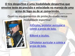 O tiro desportivo é uma modalidade desportiva que
envolve teste de precisão e velocidade no manejo de uma
arma de fogo ou de ar comprimido.
(http://pt.wikipedia.org/wiki/Tiro_desportivo)
Quais os equipamentos de proteção usado nessa
modalidade esportiva?
A)Óculos, protetor auricular e
colete a prova de bala.
B)Boné e óculos.
C)Protetor auricular e colete a
prova de bala.
 